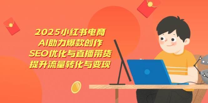 2025小红书电商，AI助力爆款创作，SEO优化与直播带货，提升流量转化与变现-知创网