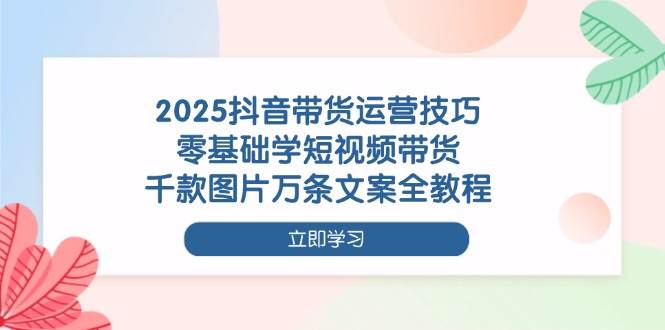 （14381期）2025抖音带货运营技巧，零基础学短视频带货，千款图片万条文案全教程-知创网