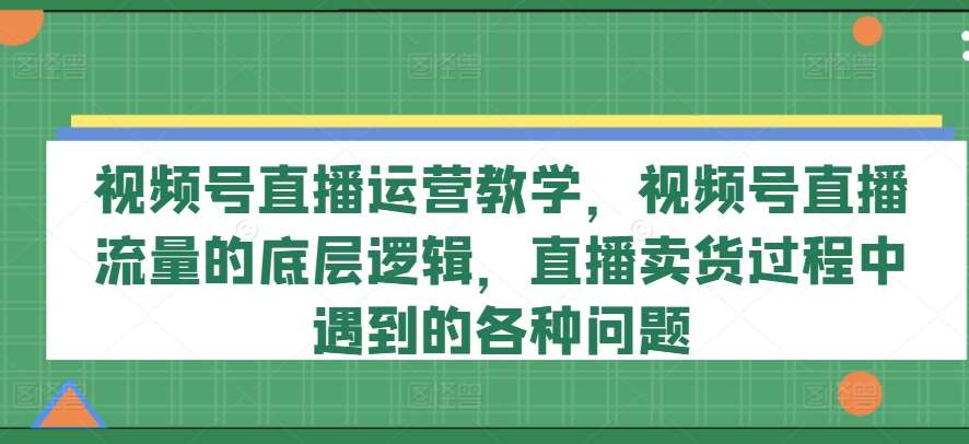 视频号直播运营教学,视频号直播流量的底层逻辑,直播卖货过程中遇到的各种问题-知创网