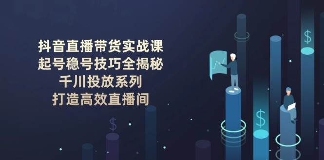 (14136期)抖音直播带货实战课:起号稳号技巧全揭秘, 千川投放系列, 打造高效直播间-知创网