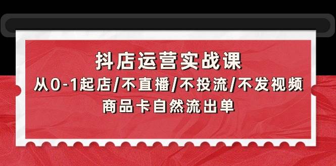 （9705期）抖店运营实战课：从0-1起店/不直播/不投流/不发视频/商品卡自然流出单-知创网