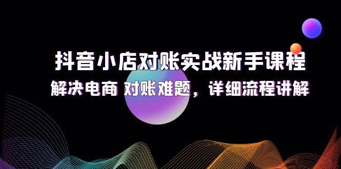 （12132期）抖音小店对账实战新手课程，解决电商 对账难题，详细流程讲解-知创网