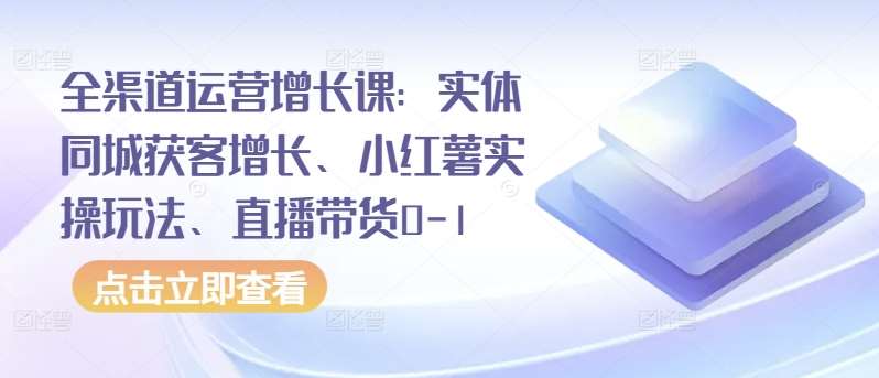 全渠道运营增长课：实体同城获客增长、小红薯实操玩法、直播带货0-1-知创网