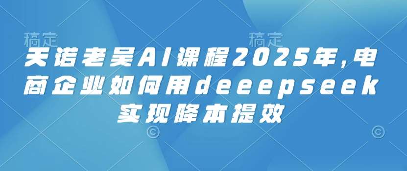 天诺老吴AI课程2025年，电商企业如何用deeepseek实现降本提效-知创网