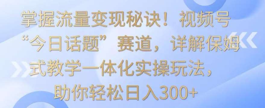 掌握流量变现秘诀!视频号“今日话题”赛道,详解保姆式教学一体化实操玩法,助你轻松日入300+【揭秘】-知创网