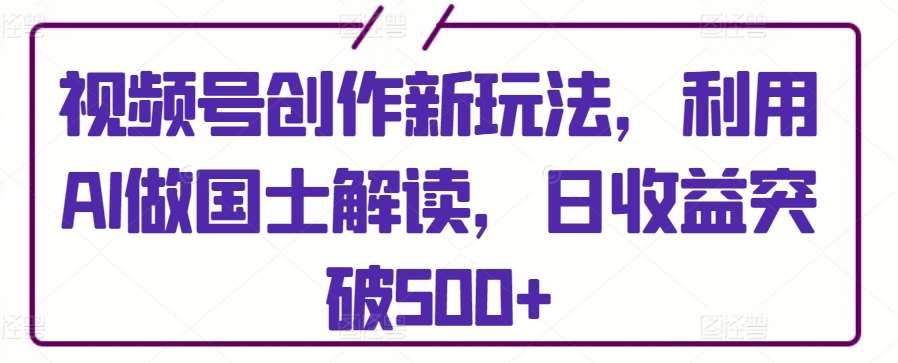 视频号创作新玩法，利用AI做国士解读，日收益突破500+【揭秘】-知创网