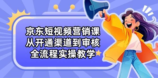京东短视频营销课：从开通渠道到审核，全流程实操教学-知创网