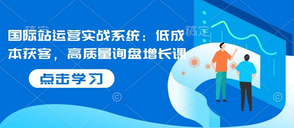 国际站运营实战系统:低成本获客,高质量询盘增长课-知创网
