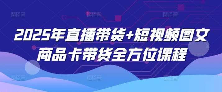 2025年直播带货+短视频图文商品卡带货全方位课程-知创网
