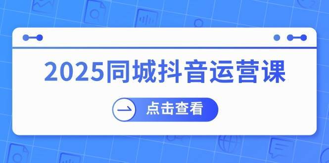 2025同城抖音运营课：涵盖实体店盈利，团购好处，助商家获取流量-知创网
