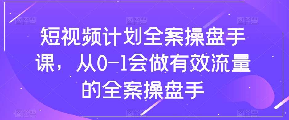短视频计划全案操盘手课，从0-1会做有效流量的全案操盘手-知创网