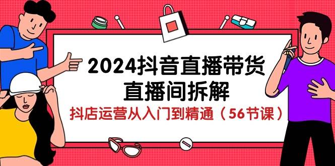 2024抖音直播带货直播间拆解：抖店运营从入门到精通（56节课）-知创网