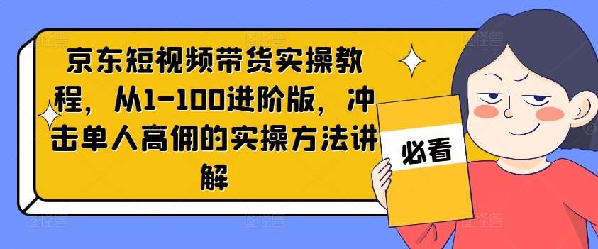 京东短视频带货实操教程，从1-100进阶版，冲击单人高佣的实操方法讲解-知创网
