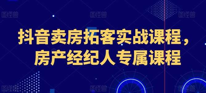 抖音卖房拓客实战课程，房产经纪人专属课程-知创网