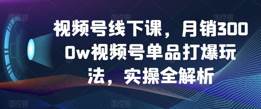 视频号线下课，月销3000w视频号单品打爆玩法，实操全解析-知创网