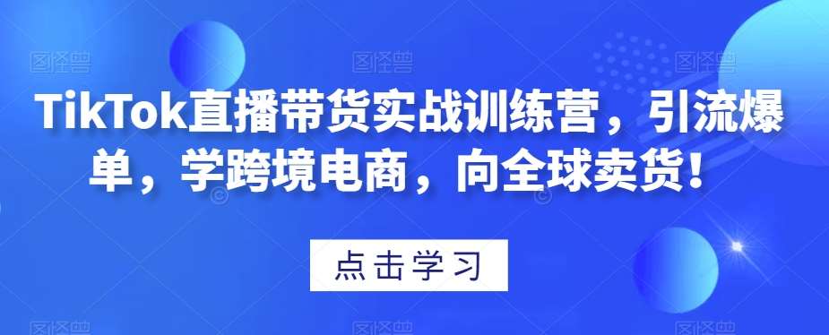 TikTok直播带货实战训练营，引流爆单，学跨境电商，向全球卖货！-知创网