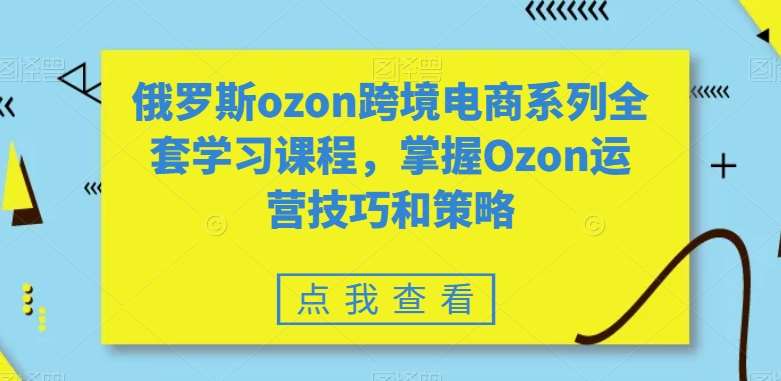 俄罗斯ozon跨境电商系列全套学习课程，掌握Ozon运营技巧和策略-知创网
