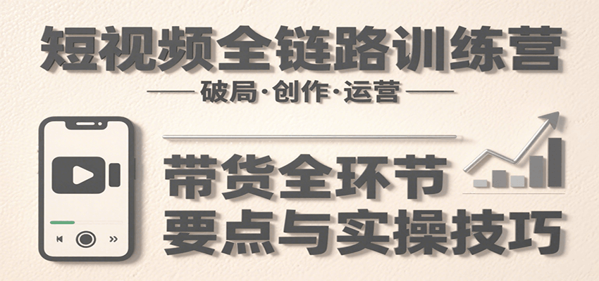 短视频全链路训练营:含破局、创作、运营、带货等多方面,详解各环节要点与实操技巧-知创网