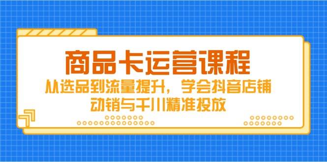 （14612期）商品卡运营课程，从选品到流量提升，学会抖音店铺动销与千川精准投放-知创网