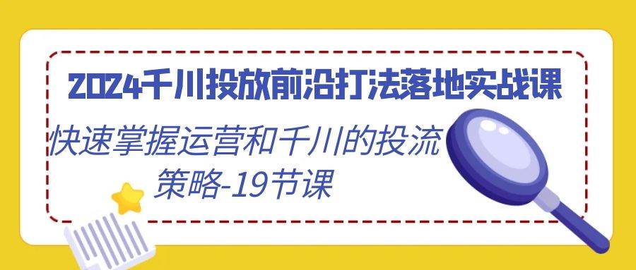 （9123期）2024千川投放前沿打法落地实战课，快速掌握运营和千川的投流策略-19节课-知创网