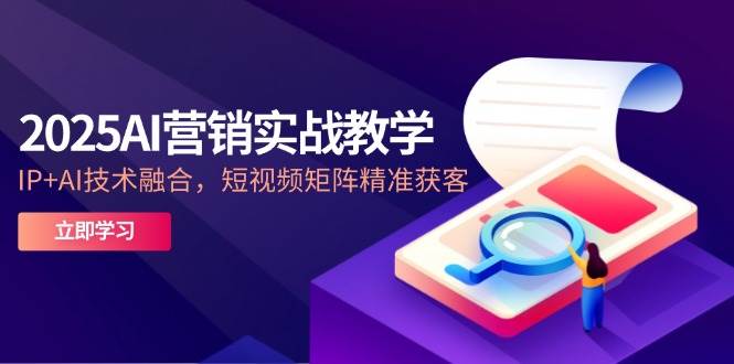 2025AI营销实战教学，IP+AI技术融合，短视频矩阵精准获客-知创网