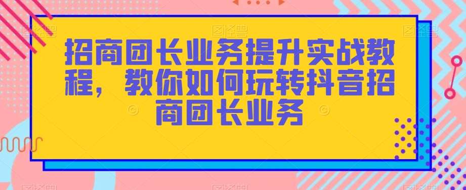招商团长业务提升实战教程，教你如何玩转抖音招商团长业务-知创网