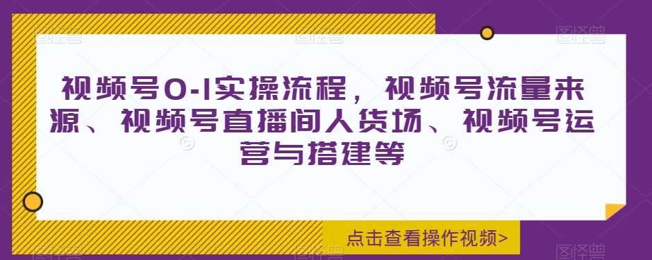 视频号0-1实操流程，视频号流量来源、视频号直播间人货场、视频号运营与搭建等-知创网