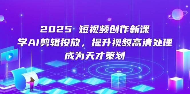 2025短视频创作新课，学AI剪辑投放，提升视频高清处理，成为天才策划-知创网