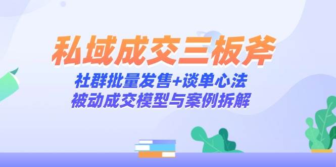 （14762期）私域成交三板斧：社群批量发售+谈单心法，被动成交模型与案例拆解-知创网