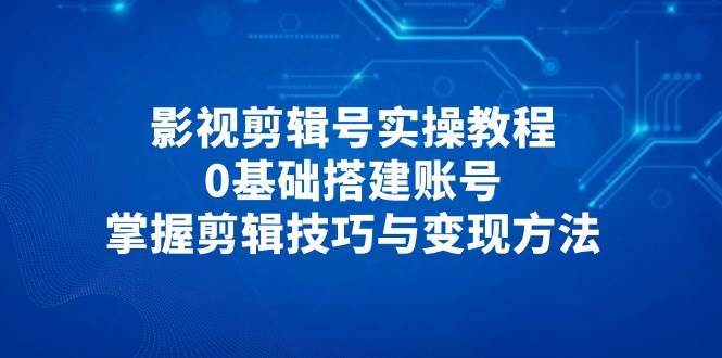 影视剪辑号实操教程，0基础搭建账号，掌握剪辑技巧与变现方法-知创网