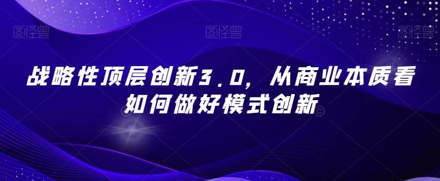 战略性顶层创新3.0，从商业本质看如何做好模式创新-知创网