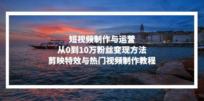 （13247期）短视频制作与运营，从0到10万粉丝变现方法，剪映特效与热门视频制作教程-知创网