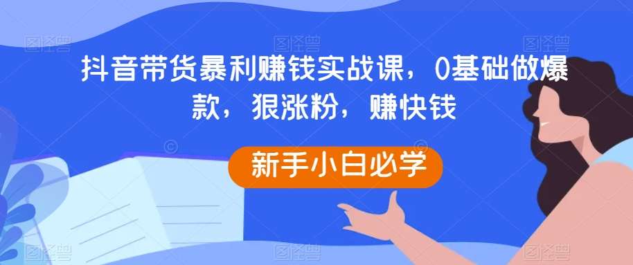 抖音带货暴利赚钱实战课，0基础做爆款，狠涨粉，赚快钱-知创网