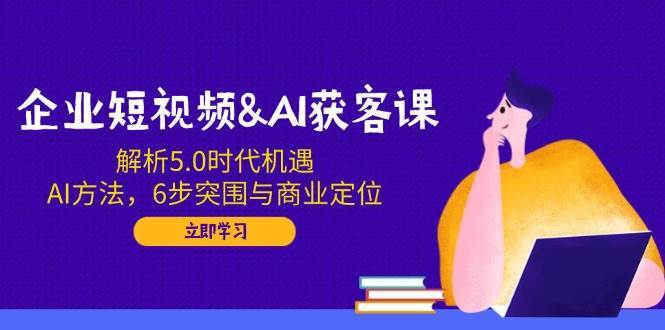 企业短视频&AI获客课：解析5.0时代机遇，AI方法，6步突围与商业定位-知创网