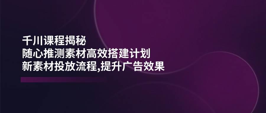 (14317期)千川课程揭秘:随心推测素材高效搭建计划,新素材投放流程,提升广告效果-知创网