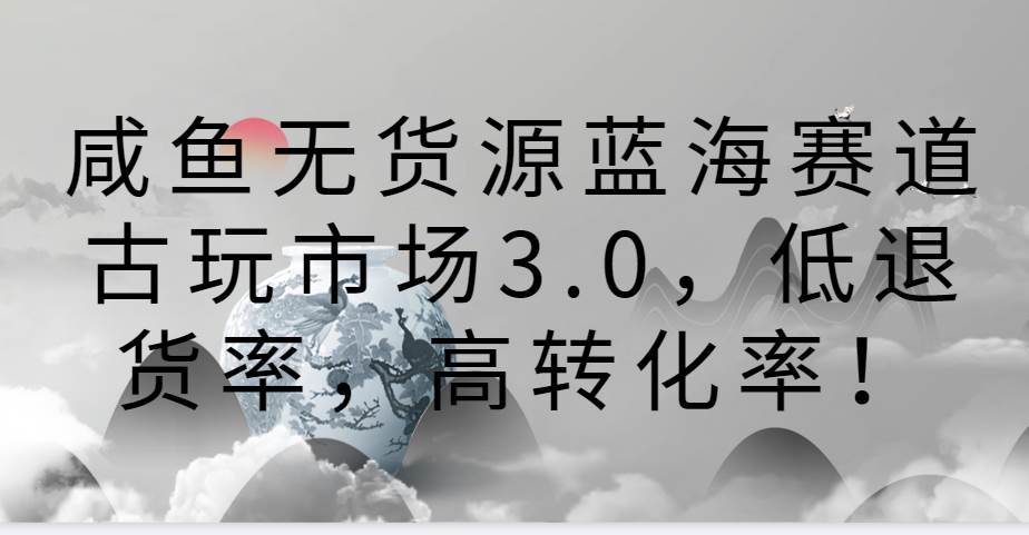 咸鱼无货源蓝海赛道古玩市场3.0，低退货率，高转化率！-知创网