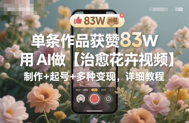 单条作品获赞83W，用AI做【治愈花卉视频】，制作+起号+多种变现，详细教程-知创网