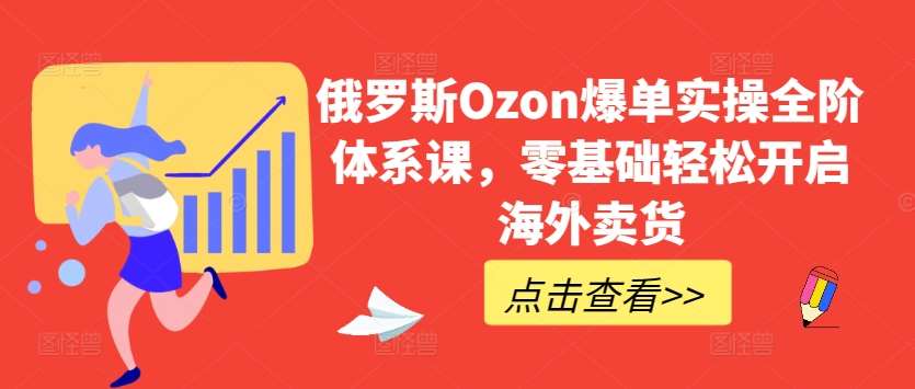 俄罗斯Ozon爆单实操全阶体系课，零基础轻松开启海外卖货-知创网