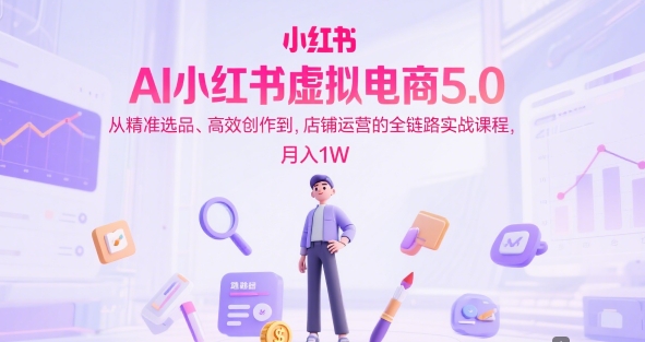 AI小红书虚拟电商5.0，从精准选品、高效创作到，店铺运营的全链路实战课程，月入1W-知创网