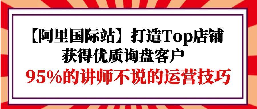 （9976期）【阿里国际站】打造Top店铺-获得优质询盘客户，95%的讲师不说的运营技巧-知创网