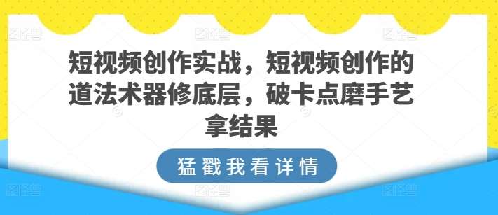 短视频创作实战，短视频创作的道法术器修底层，破卡点磨手艺拿结果-知创网