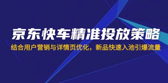 （14185期）京东快车精准投放策略，结合用户营销与详情页优化，新品快速入池引爆流量-知创网