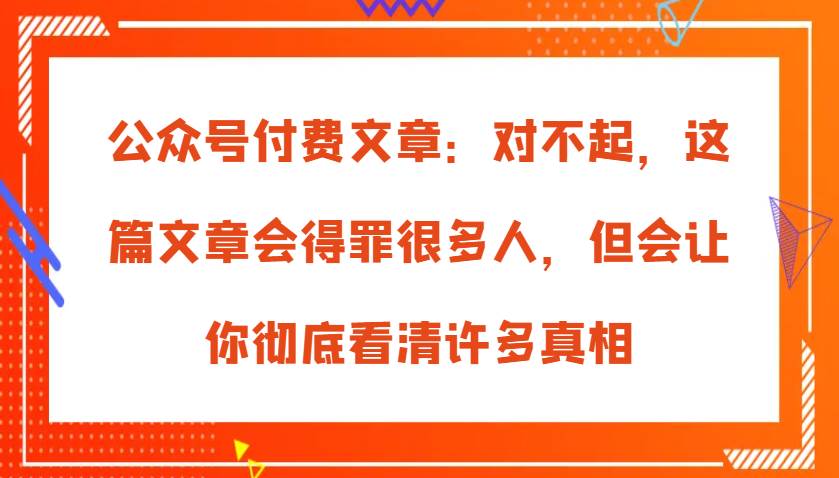 公众号付费文章：对不起，这篇文章会得罪很多人，但会让你彻底看清许多真相-知创网