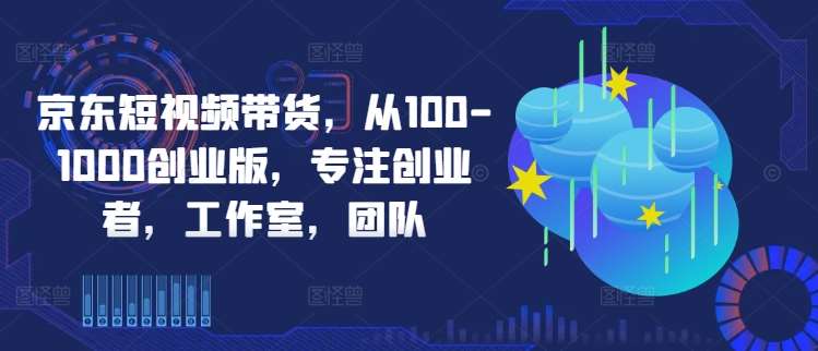京东短视频带货，从100-1000创业版，专注创业者，工作室，团队-知创网