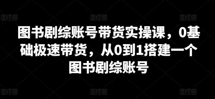 图书剧综账号带货实操课，0基础极速带货，从0到1搭建一个图书剧综账号-知创网
