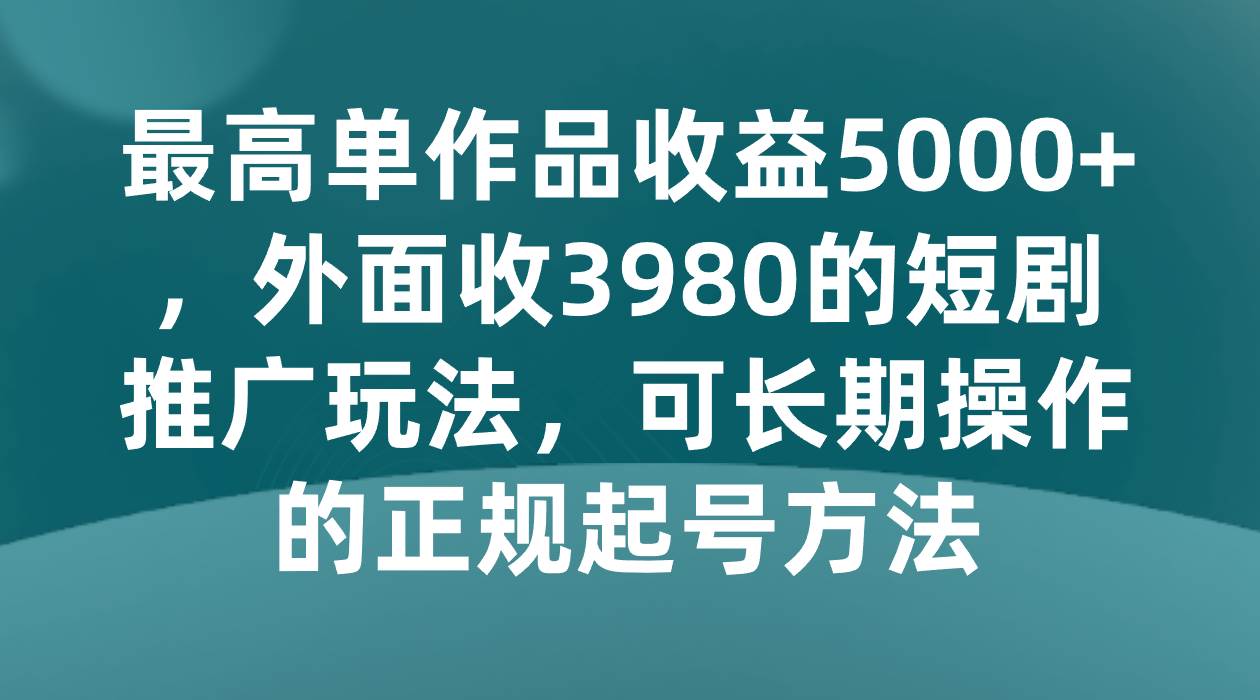 最高单作品收益5000+,外面收3980的短剧推广玩法,可长期操作的正规起号方法-知创网