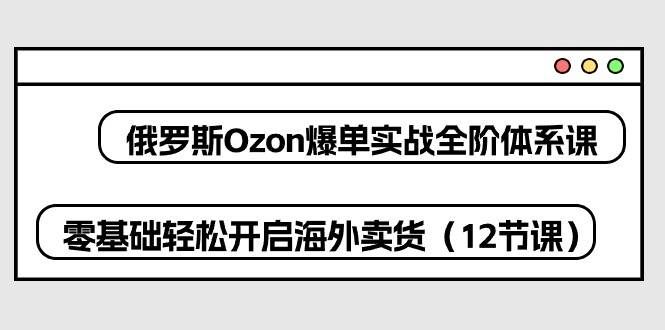 （10555期）俄罗斯 Ozon-爆单实战全阶体系课，零基础轻松开启海外卖货（12节课）-知创网