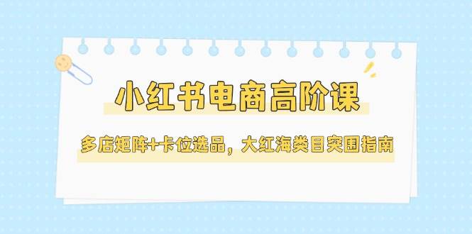 小红书电商高阶课，多店矩阵+卡位选品，大红海类目突围指南（更新5月）-知创网