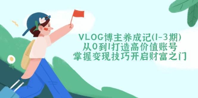 VLOG博主养成记（1-3期）从0到1打造高价值账号，掌握变现技巧开启财富之门-知创网