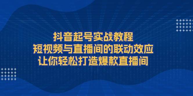 抖音起号实战教程，短视频与直播间的联动效应，让你轻松打造爆款直播间-知创网